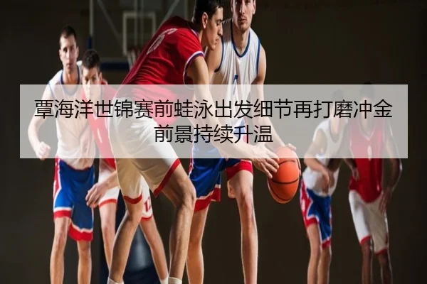 覃海洋世锦赛前蛙泳出发细节再打磨冲金前景持续升温