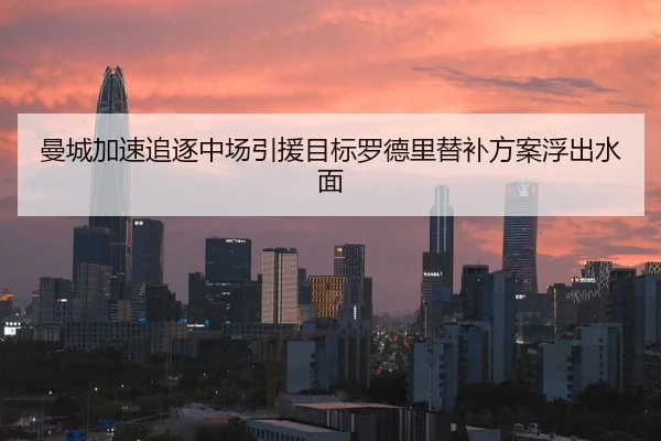 曼城加速追逐中场引援目标罗德里替补方案浮出水面