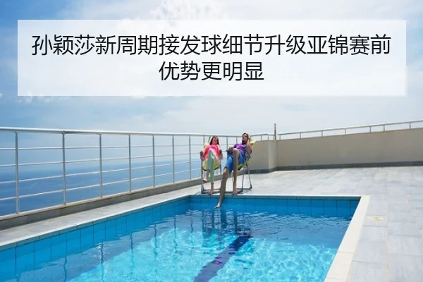 孙颖莎新周期接发球细节升级亚锦赛前优势更明显