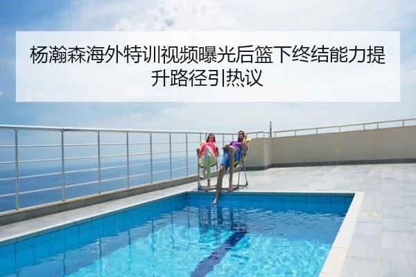 杨瀚森海外特训视频曝光后篮下终结能力提升路径引热议