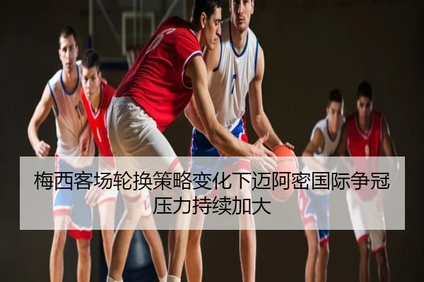 梅西客场轮换策略变化下迈阿密国际争冠压力持续加大
